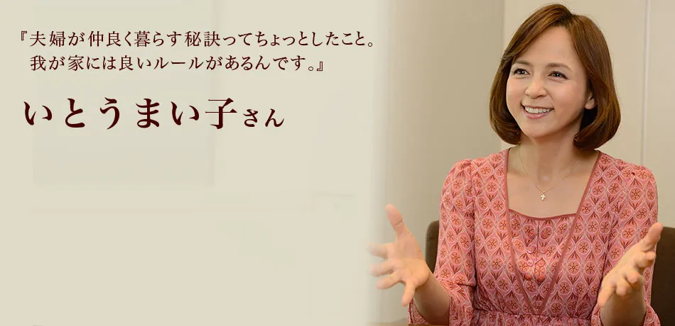 『夫婦が仲良く暮らす秘訣ってちょっとしたこと。
我が家には良いルールがあるんです。』 いとうまい子さん