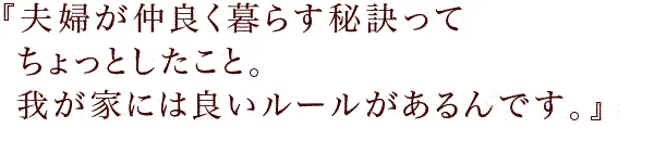 『夫婦が仲良く暮らす秘訣ってちょっとしたこと。
我が家には良いルールがあるんです。』