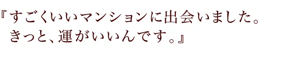 『すごくいいマンションに出会いました。
きっと、運がいいんです。』