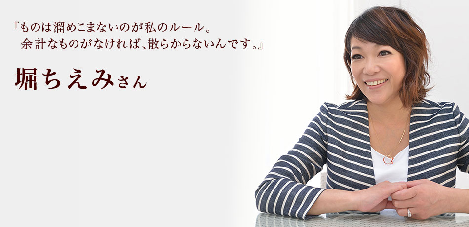 『ものは溜めこまないのが私のルール。
余計なものがなければ、散らからないんです。』 堀ちえみさん