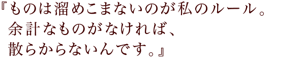 『ものは溜めこまないのが私のルール。
余計なものがなければ、散らからないんです。』