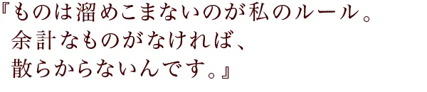 『ものは溜めこまないのが私のルール。
余計なものがなければ、散らからないんです。』