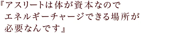 『アスリートは体が資本なので
エネルギーチャージできる場所が必要なんです』