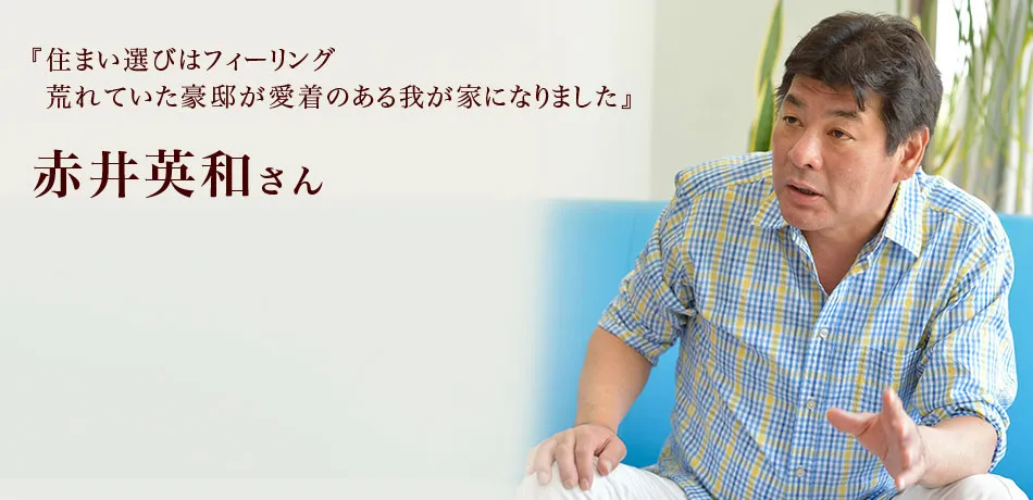 『住まい選びはフィーリング
荒れていた豪邸が愛着のある我が家になりました』 赤井英和さん