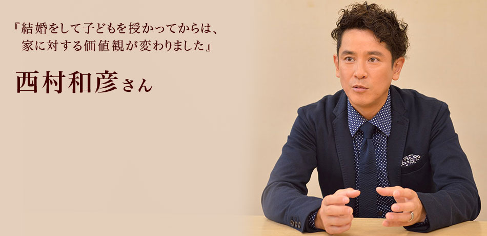 『結婚をして子どもを授かってからは、
家に対する価値観が変わりました』 西村和彦さん