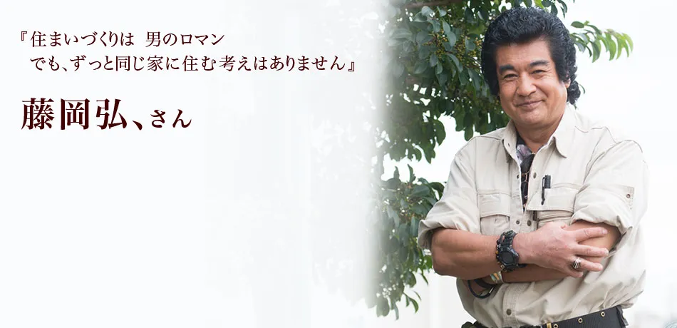 『住まいづくりは 男のロマン
でも、ずっと同じ家に住む考えはありません』 藤岡弘、さん