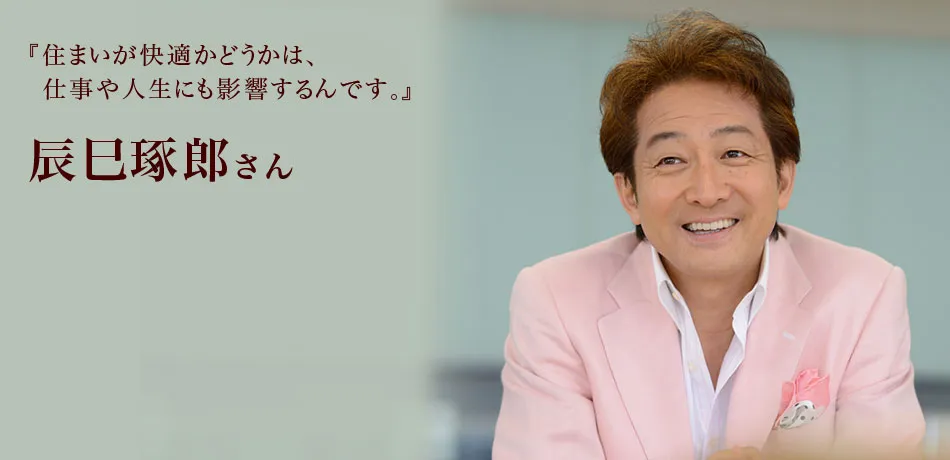 『住まいが快適かどうかは、仕事や人生にも影響するんです。』 辰巳琢郎さん