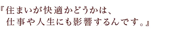 『住まいが快適かどうかは、仕事や人生にも影響するんです。』
