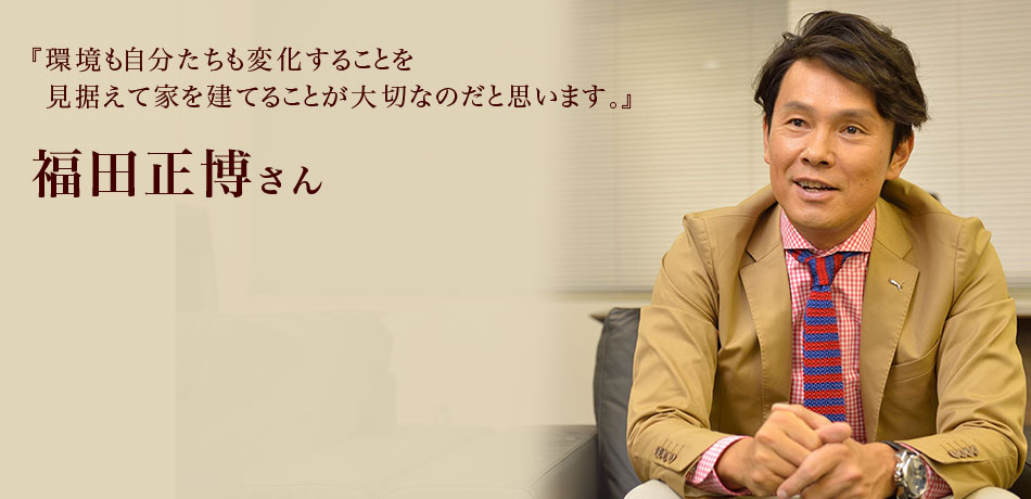 『環境も自分たちも変化することを
見据えて家を建てることが大切なのだと思います。』 福田正博さん