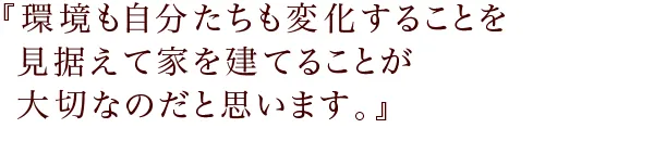 『環境も自分たちも変化することを
見据えて家を建てることが大切なのだと思います。』