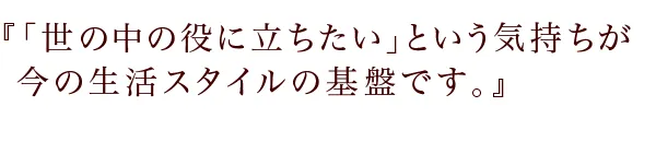 『「世の中の役に立ちたい」という気持ちが
今の生活スタイルの基盤です。』