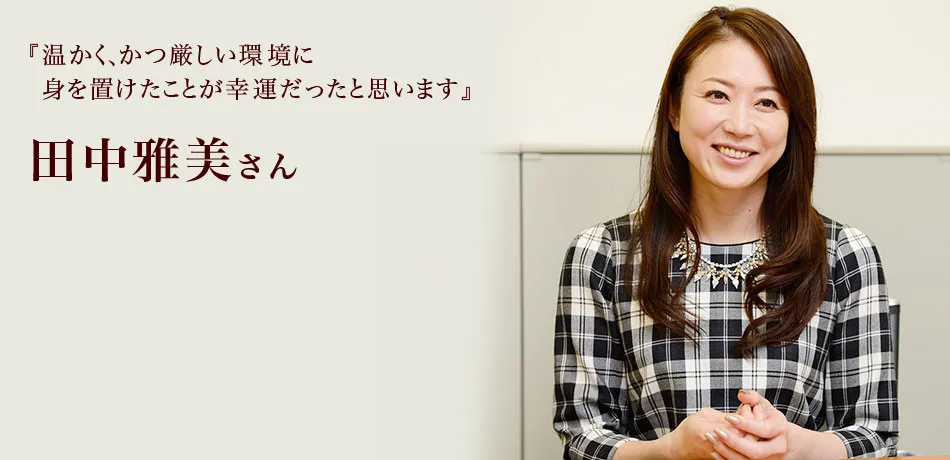 『温かく、かつ厳しい環境に
身を置けたことが幸運だったと思います』 田中雅美さん