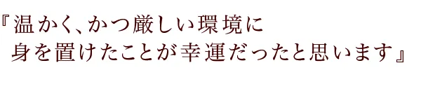 『温かく、かつ厳しい環境に
身を置けたことが幸運だったと思います』