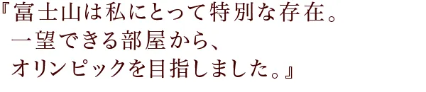 『富士山は私にとって特別な存在。
一望できる部屋から、オリンピックを目指しました。
』