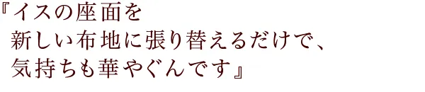 『イスの座面を新しい布地に
張り替えるだけで、気持ちも華やぐんです
』