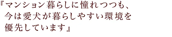 『マンション暮らしに憧れつつも、
今は愛犬が暮らしやすい環境を優先しています』