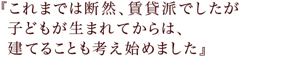 『これまでは断然、賃貸派でしたが
子どもが生まれてからは、建てることも考え始めました』