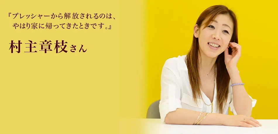 『プレッシャーから解放されるのは、
やはり家に帰ってきたときです。』 村主章枝さん