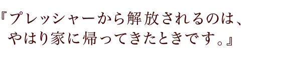 『プレッシャーから解放されるのは、やはり家に帰ってきたときです。』