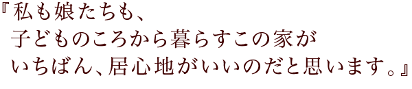 『私も娘たちも、子どものころから暮らすこの家が
いちばん、居心地がいいのだと思います。』