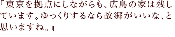 『東京を拠点にしながらも、広島の家は残しています。ゆっくりするなら故郷がいいな、と思いますね。』
