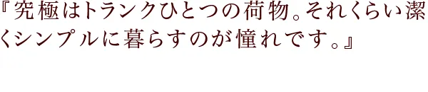 『究極はトランクひとつの荷物。それくらい潔くシンプルに暮らすのが憧れです。』