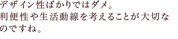 デザイン性ばかりではダメ。 利便性や生活動線を考えることが大切なのですね。