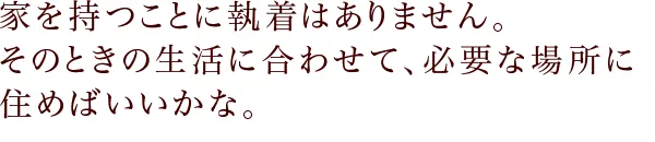 家を持つことに執着はありません。 そのときの生活に合わせて、必要な場所に住めばいいかな。