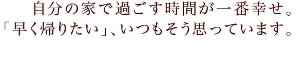 自分の家で過ごす時間が一番幸せ。「早く帰りたい」、いつもそう思っています。