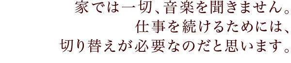 家では一切、音楽を聞きません。仕事を続けるためには、切り替えが必要なのだと思います。