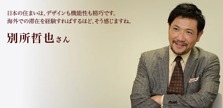 日本の住まいは、デザインも機能性も精巧です。海外での滞在を経験すればするほど、そう感じますね。 別所哲也さん