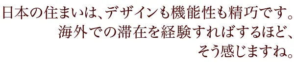 日本の住まいは、デザインも機能性も精巧です。海外での滞在を経験すればするほど、そう感じますね。