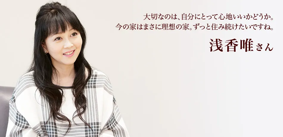 大切なのは、自分にとって心地いいかどうか。今の家はまさに理想の家。ずっと住み続けたいですね。 浅香唯さん