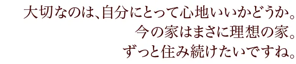 大切なのは、自分にとって心地いいかどうか。今の家はまさに理想の家。ずっと住み続けたいですね。