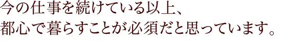 今の仕事を続けている以上、都心で暮らすことが必須だと思っています。
