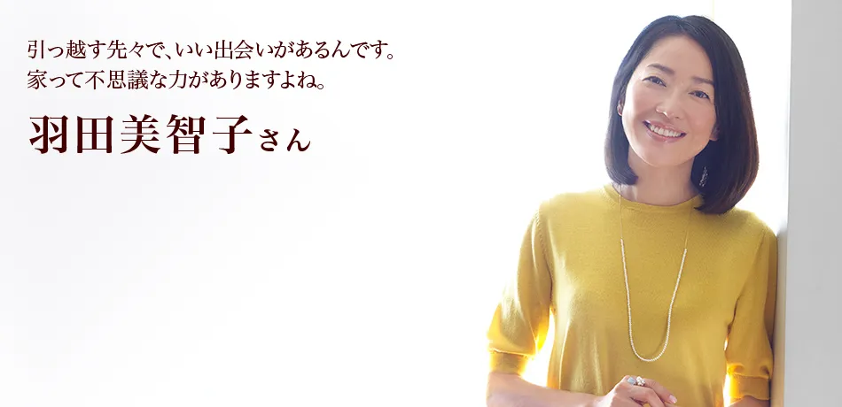 引っ越す先々で、いい出会いがあるんです。 家って不思議な力がありますよね。  羽田美智子さん