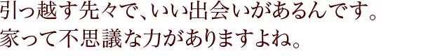 引っ越す先々で、いい出会いがあるんです。 家って不思議な力がありますよね。 