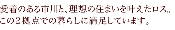 愛着のある市川と、理想の住まいを叶えたロス。 この2拠点での暮らしに満足しています。