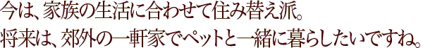 今は、家族の生活に合わせて住み替え派。将来は、一軒家でペットと暮らしたいですね。