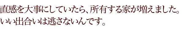 直感を大事にしていたら、所有する家が増えました。いい出合いは逃さないんです。