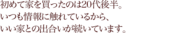 初めて家を買ったのは20代後半。いつも情報に触れているから、いい家との出合いが続いています。