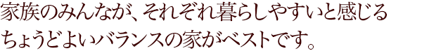 家族のみんなが、それぞれ暮らしやすいと感じるちょうどよいバランスの家がベストです。