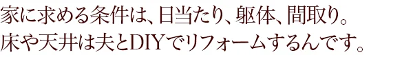 家に求める条件は、日当たり、躯体、間取り。床や天井は夫とDIYでリフォームするんです。