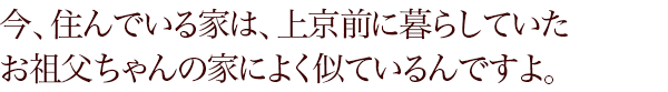 今、住んでいる家は、上京前に暮らしていたお祖父ちゃんの家によく似ているんですよ。