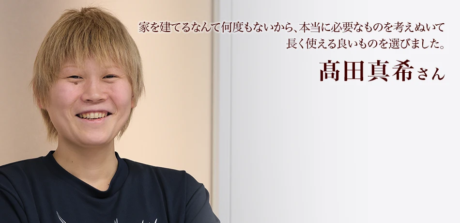 髙田真希さん　家を建てるなんて何度もないから、本当に必要なものを考えぬいて長く使える良いものを選びました。