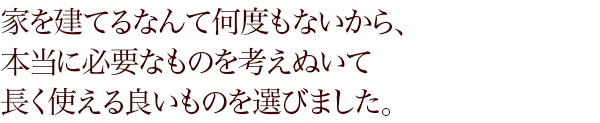 家を建てるなんて何度もないから、本当に必要なものを考えぬいて長く使える良いものを選びました。