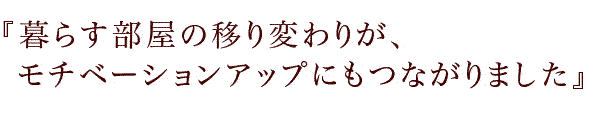 『暮らす部屋の移り変わりが、モチベーションアップにもつながりました』