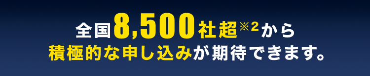 全国8,500社超※2から積極的な申し込みが期待できます。