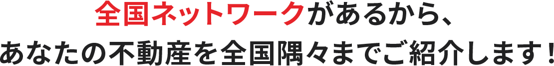 全国ネットワークがあるから、あなたの不動産を全国隅々までご紹介します！