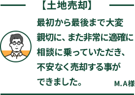 土地売却 最初から最後まで大変親切に、また非常に適確に相談に乗っていただき、不安なく売却する事ができました。 M.A様